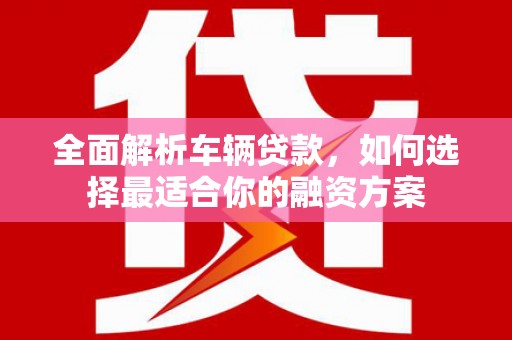 凉州全面解析车辆贷款，如何选择最适合你的融资方案